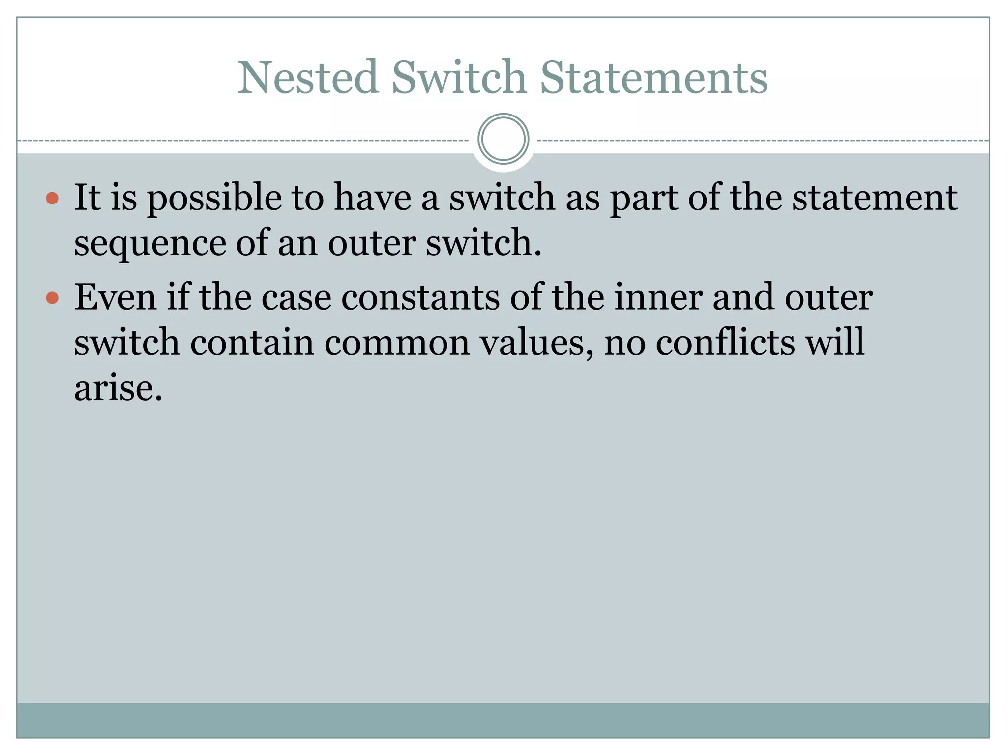 Nested Switch Statements  It is possible to have a switch as part of the statement sequence of an outer switch.  Even if the case constants of the inner and outer switch contain common values, no conflicts will arise. 