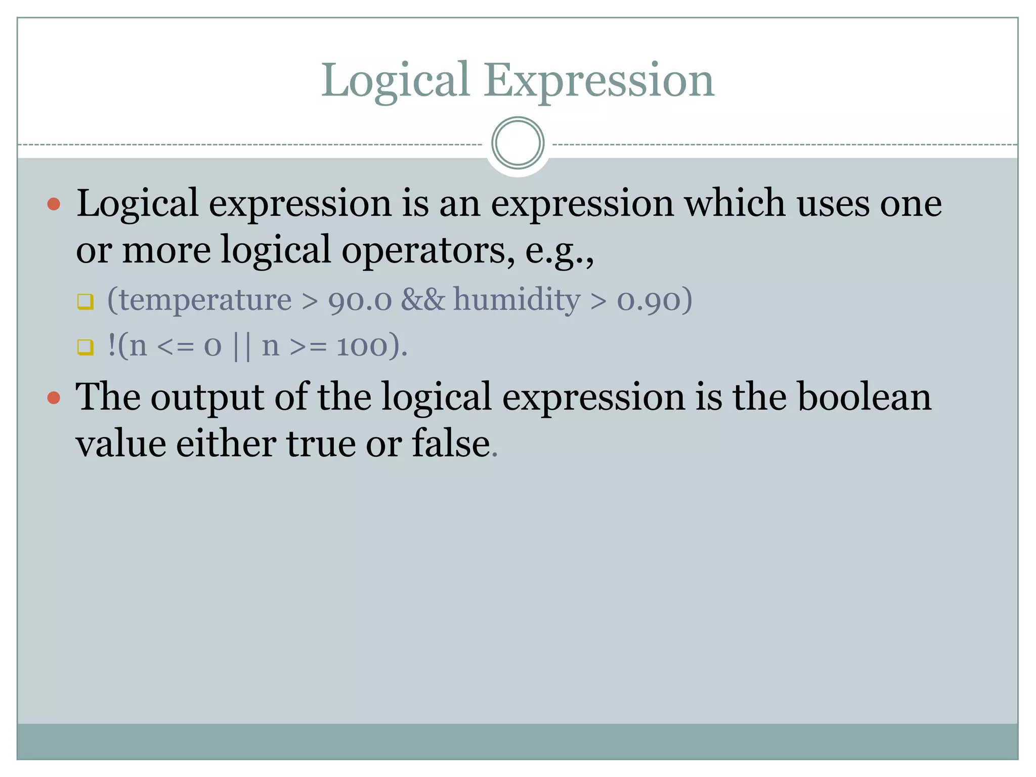 Logical Expression  Logical expression is an expression which uses one or more logical operators, e.g.,  (temperature > 90.0 && humidity > 0.90)  !(n <= 0 || n >= 100).  The output of the logical expression is the boolean value either true or false. 