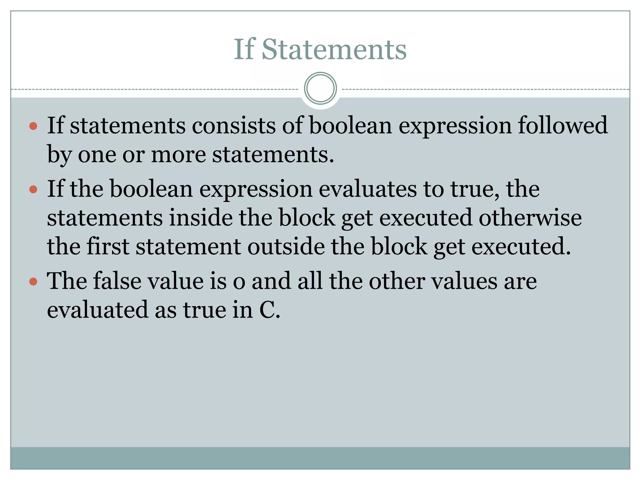 If Statements  If statements consists of boolean expression followed by one or more statements.  If the boolean expression evaluates to true, the statements inside the block get executed otherwise the first statement outside the block get executed.  The false value is o and all the other values are evaluated as true in C. 