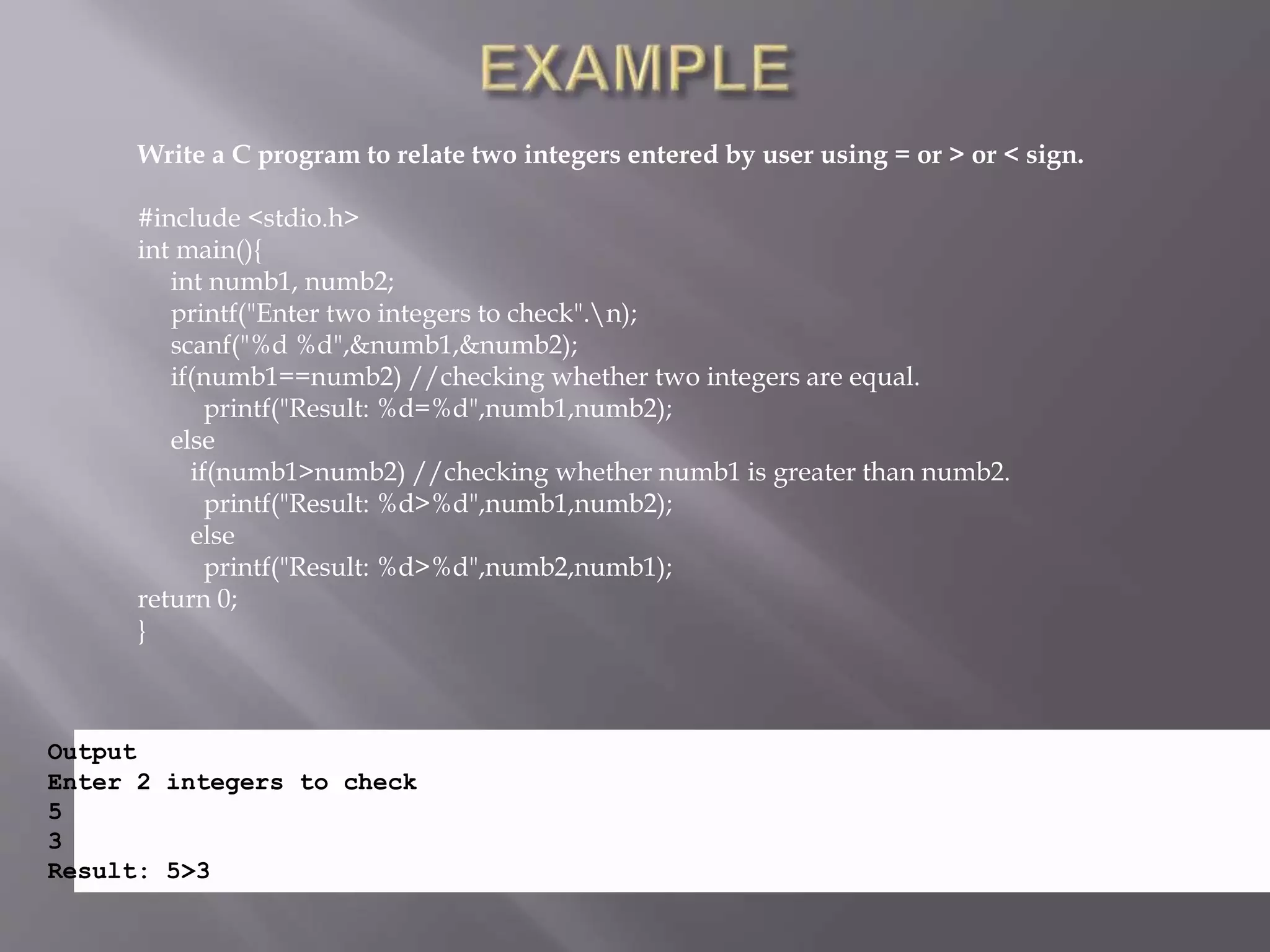 Write a C program to relate two integers entered by user using = or > or < sign.
#include <stdio.h>
int main(){
int numb1, numb2;
printf("Enter two integers to check".n);
scanf("%d %d",&numb1,&numb2);
if(numb1==numb2) //checking whether two integers are equal.
printf("Result: %d=%d",numb1,numb2);
else
if(numb1>numb2) //checking whether numb1 is greater than numb2.
printf("Result: %d>%d",numb1,numb2);
else
printf("Result: %d>%d",numb2,numb1);
return 0;
}
Output
Enter 2 integers to check
5
3
Result: 5>3
 