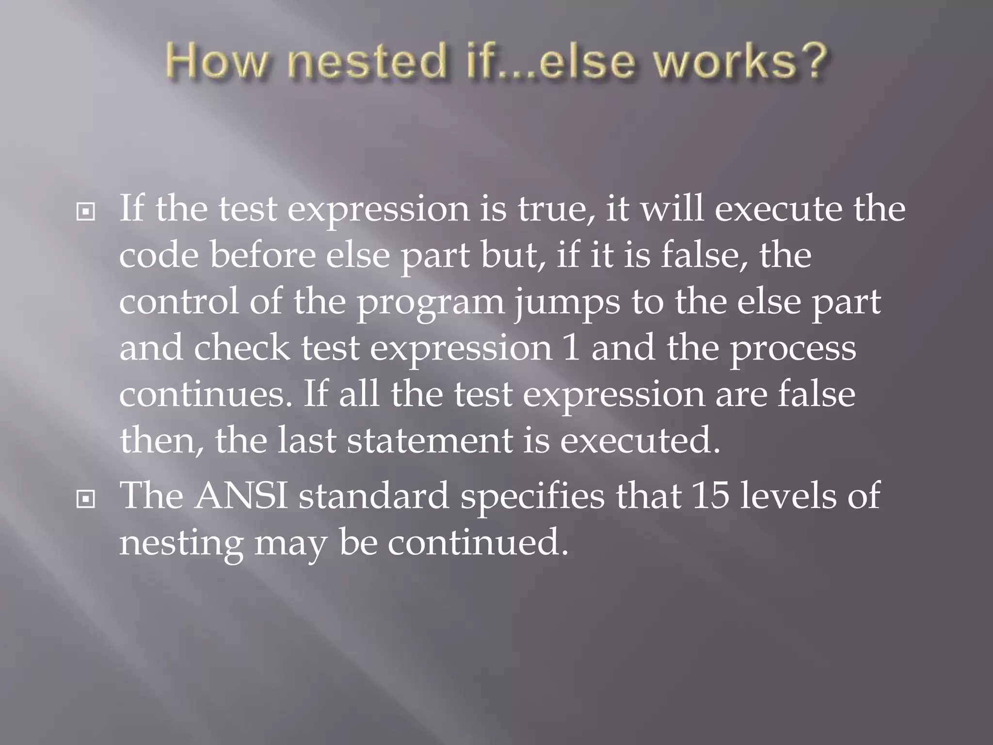  If the test expression is true, it will execute the
code before else part but, if it is false, the
control of the program jumps to the else part
and check test expression 1 and the process
continues. If all the test expression are false
then, the last statement is executed.
 The ANSI standard specifies that 15 levels of
nesting may be continued.
 