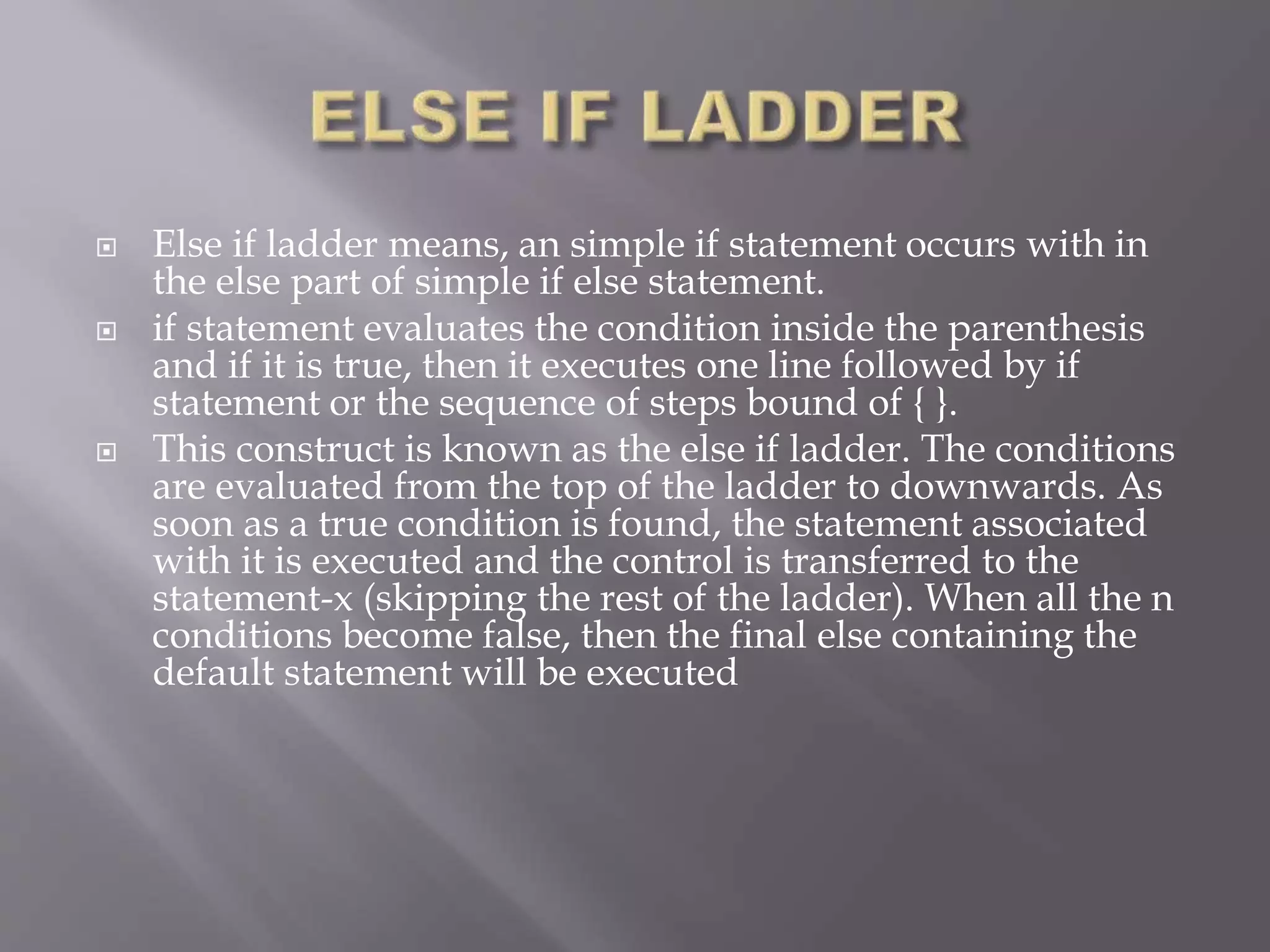  Else if ladder means, an simple if statement occurs with in
the else part of simple if else statement.
 if statement evaluates the condition inside the parenthesis
and if it is true, then it executes one line followed by if
statement or the sequence of steps bound of { }.
 This construct is known as the else if ladder. The conditions
are evaluated from the top of the ladder to downwards. As
soon as a true condition is found, the statement associated
with it is executed and the control is transferred to the
statement-x (skipping the rest of the ladder). When all the n
conditions become false, then the final else containing the
default statement will be executed
 