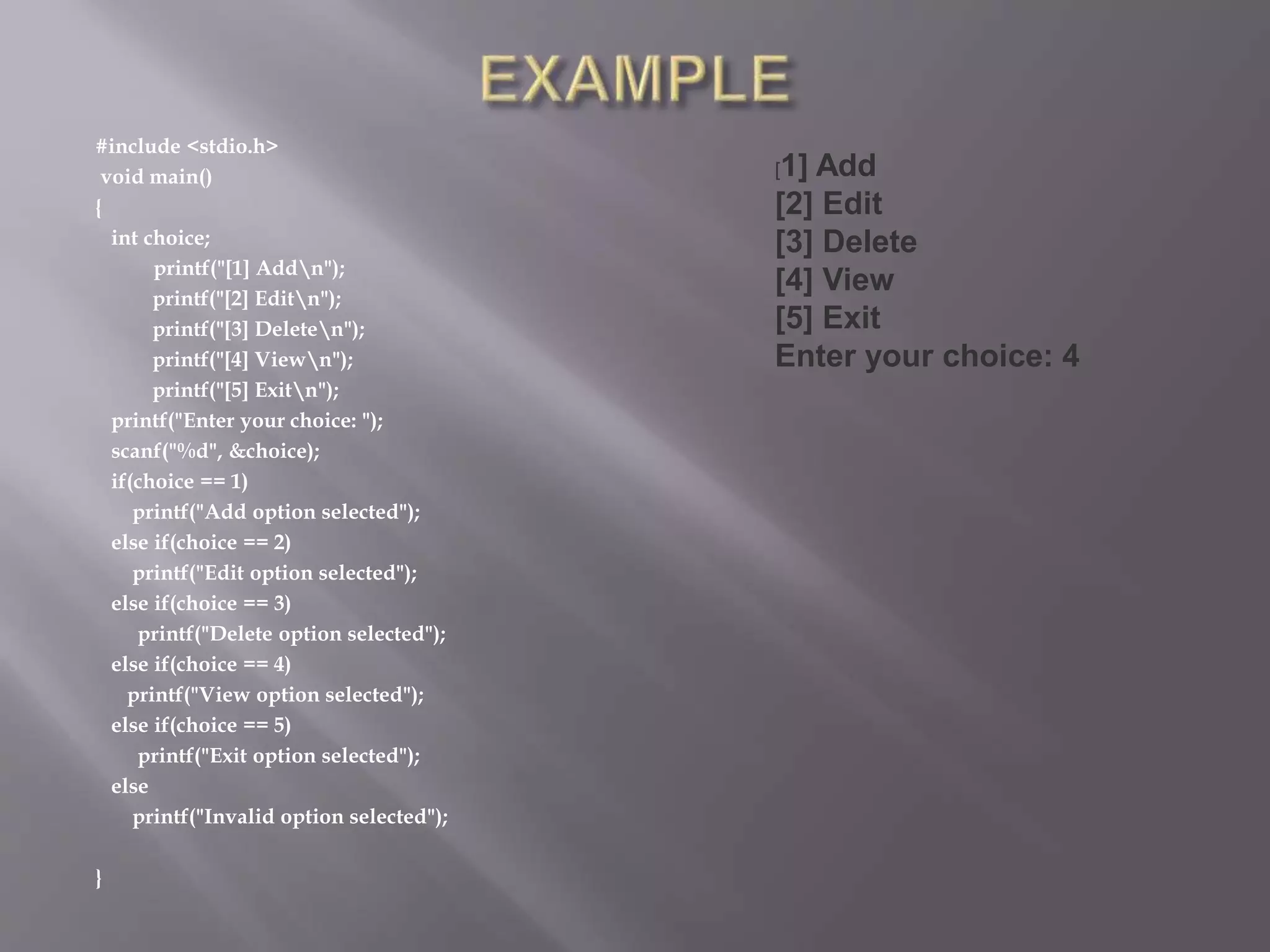 #include <stdio.h>
void main()
{
int choice;
printf("[1] Addn");
printf("[2] Editn");
printf("[3] Deleten");
printf("[4] Viewn");
printf("[5] Exitn");
printf("Enter your choice: ");
scanf("%d", &choice);
if(choice == 1)
printf("Add option selected");
else if(choice == 2)
printf("Edit option selected");
else if(choice == 3)
printf("Delete option selected");
else if(choice == 4)
printf("View option selected");
else if(choice == 5)
printf("Exit option selected");
else
printf("Invalid option selected");
}
[1] Add
[2] Edit
[3] Delete
[4] View
[5] Exit
Enter your choice: 4
 