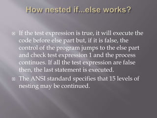  If the test expression is true, it will execute the
code before else part but, if it is false, the
control of the program jumps to the else part
and check test expression 1 and the process
continues. If all the test expression are false
then, the last statement is executed.
 The ANSI standard specifies that 15 levels of
nesting may be continued.
 