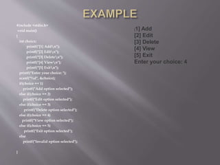 #include <stdio.h>
void main()
{
int choice;
printf("[1] Addn");
printf("[2] Editn");
printf("[3] Deleten");
printf("[4] Viewn");
printf("[5] Exitn");
printf("Enter your choice: ");
scanf("%d", &choice);
if(choice == 1)
printf("Add option selected");
else if(choice == 2)
printf("Edit option selected");
else if(choice == 3)
printf("Delete option selected");
else if(choice == 4)
printf("View option selected");
else if(choice == 5)
printf("Exit option selected");
else
printf("Invalid option selected");
}
[1] Add
[2] Edit
[3] Delete
[4] View
[5] Exit
Enter your choice: 4
 