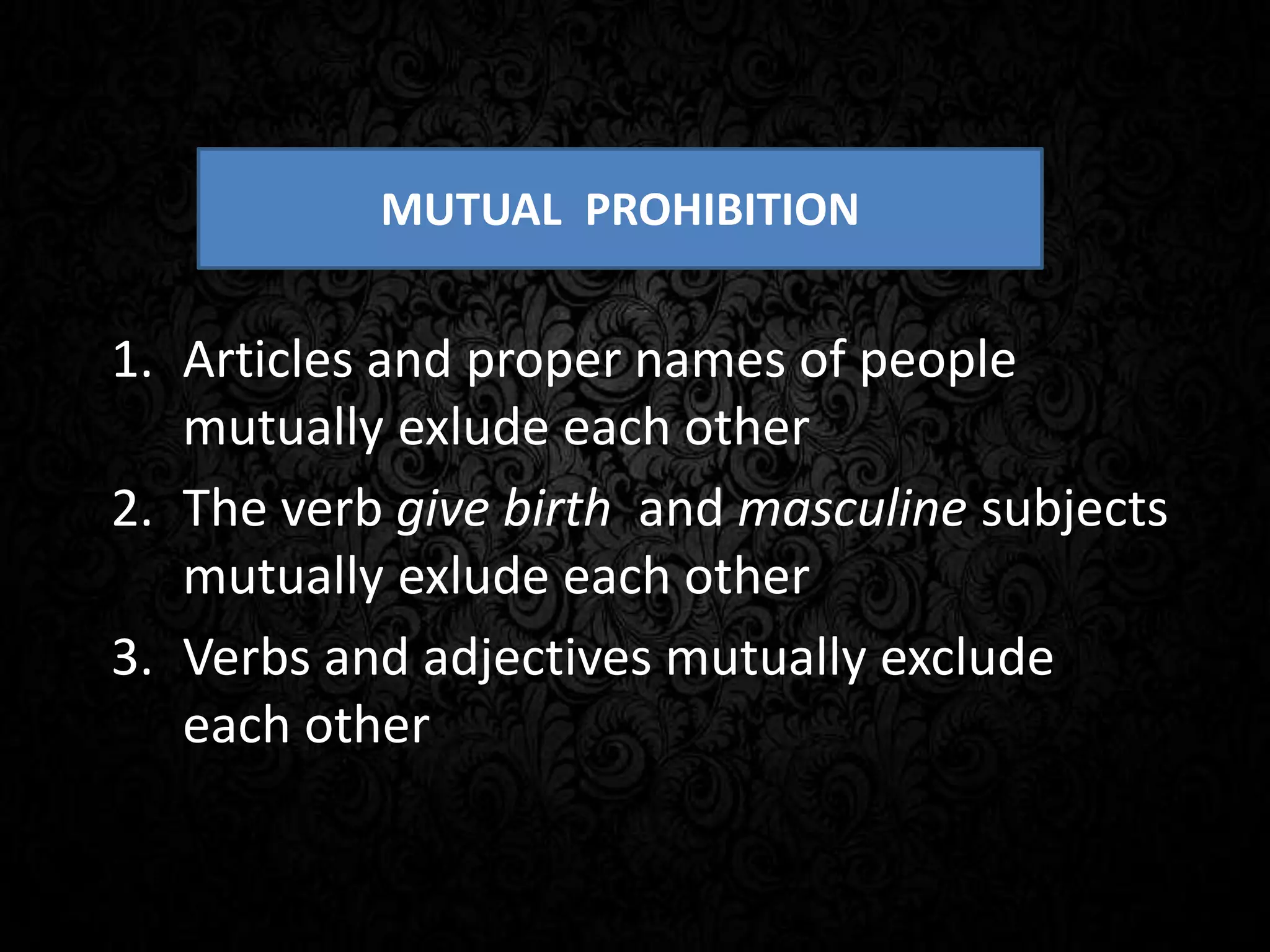 1. Articles and proper names of people
mutually exlude each other
2. The verb give birth and masculine subjects
mutually exlude each other
3. Verbs and adjectives mutually exclude
each other
MUTUAL PROHIBITION
 