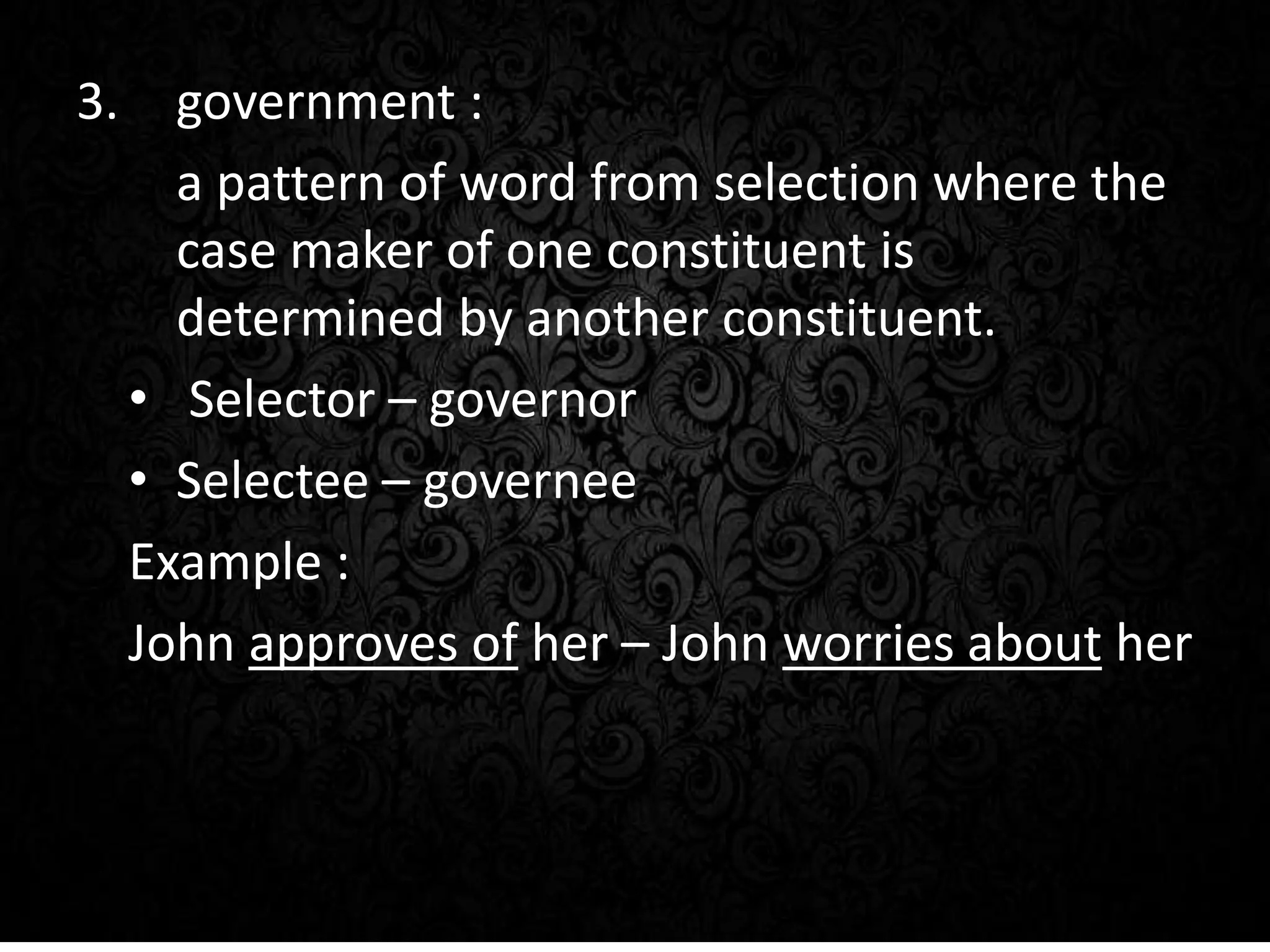 3. government :
a pattern of word from selection where the
case maker of one constituent is
determined by another constituent.
• Selector – governor
• Selectee – governee
Example :
John approves of her – John worries about her
 