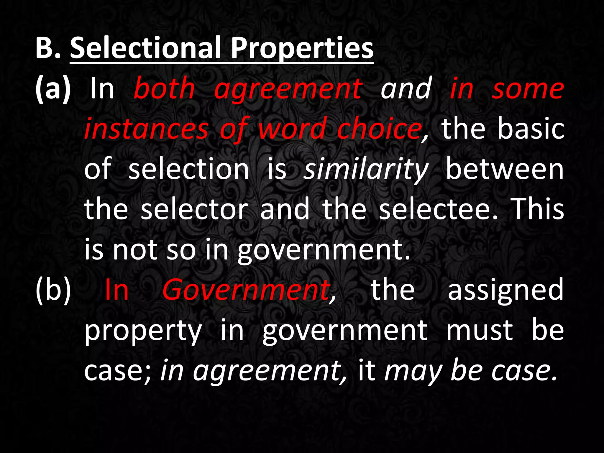 B. Selectional Properties
(a) In both agreement and in some
instances of word choice, the basic
of selection is similarity between
the selector and the selectee. This
is not so in government.
(b) In Government, the assigned
property in government must be
case; in agreement, it may be case.
 