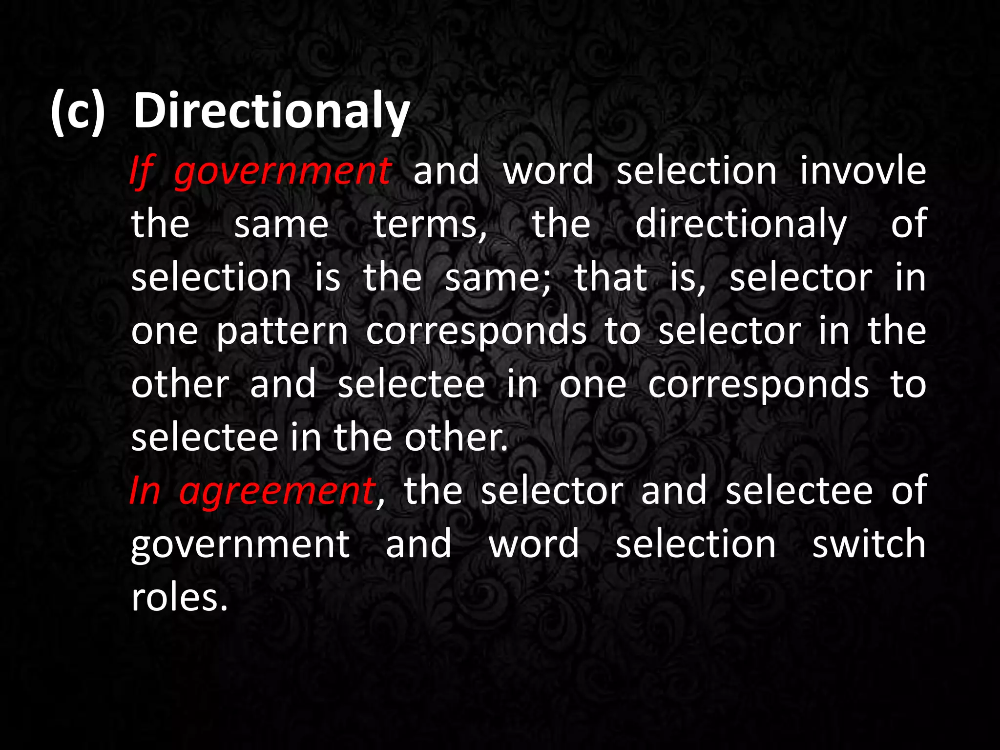 (c) Directionaly
If government and word selection invovle
the same terms, the directionaly of
selection is the same; that is, selector in
one pattern corresponds to selector in the
other and selectee in one corresponds to
selectee in the other.
In agreement, the selector and selectee of
government and word selection switch
roles.
 