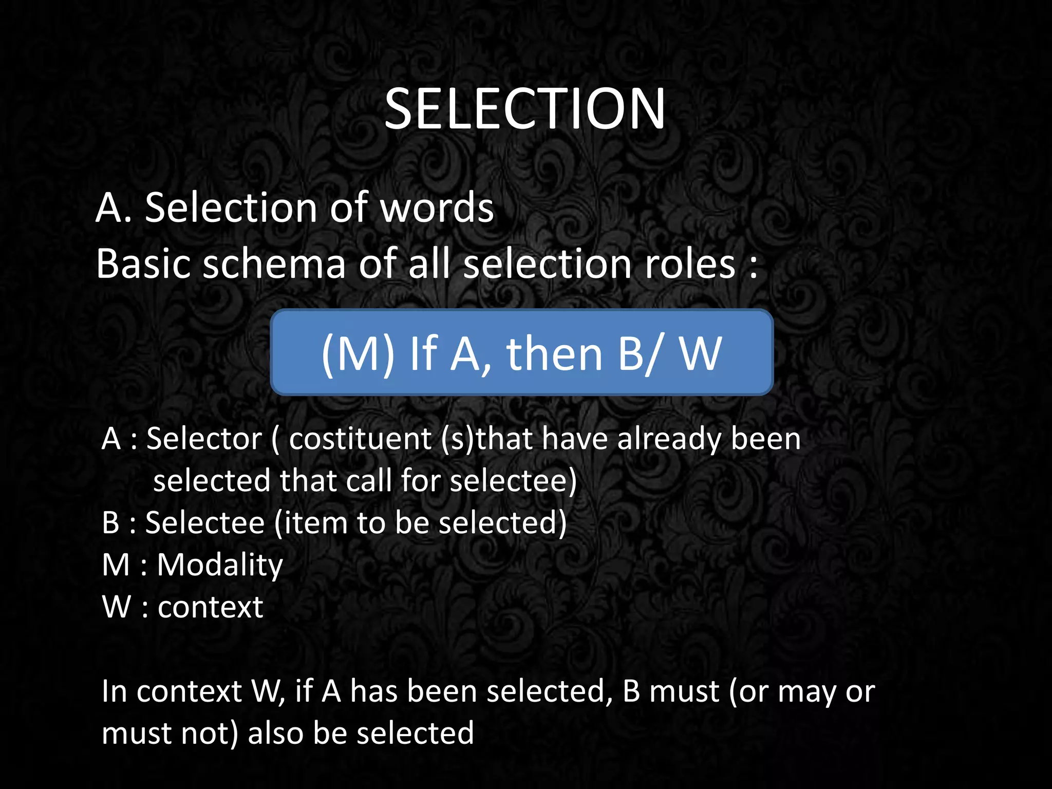 SELECTION
A. Selection of words
Basic schema of all selection roles :
(M) If A, then B/ W
A : Selector ( costituent (s)that have already been
selected that call for selectee)
B : Selectee (item to be selected)
M : Modality
W : context
In context W, if A has been selected, B must (or may or
must not) also be selected
 
