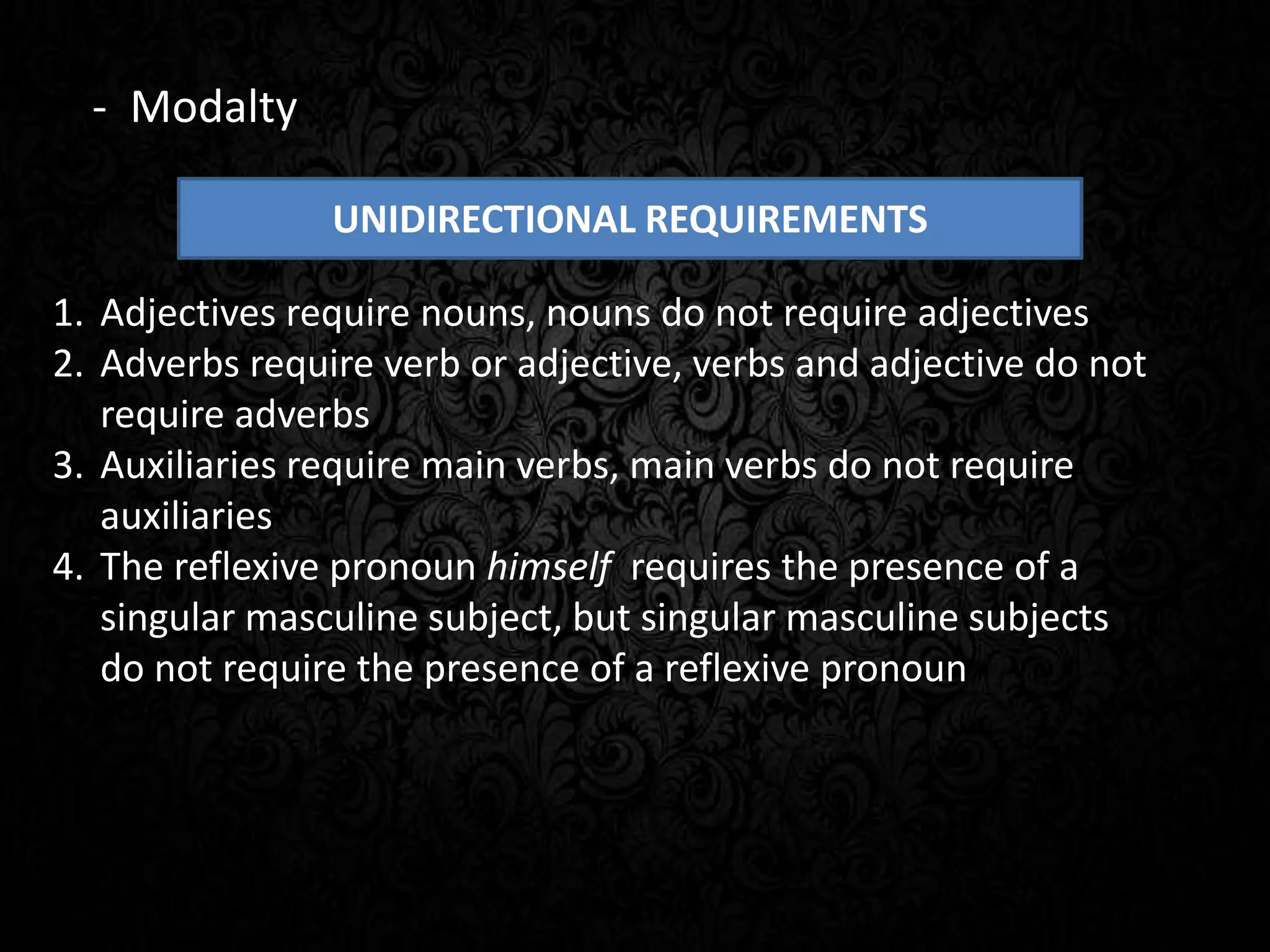 UNIDIRECTIONAL REQUIREMENTS
1. Adjectives require nouns, nouns do not require adjectives
2. Adverbs require verb or adjective, verbs and adjective do not
require adverbs
3. Auxiliaries require main verbs, main verbs do not require
auxiliaries
4. The reflexive pronoun himself requires the presence of a
singular masculine subject, but singular masculine subjects
do not require the presence of a reflexive pronoun
- Modalty
 