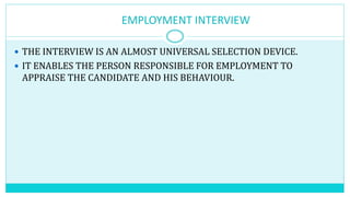 EMPLOYMENT INTERVIEW
 THE INTERVIEW IS AN ALMOST UNIVERSAL SELECTION DEVICE.
 IT ENABLES THE PERSON RESPONSIBLE FOR EMPLOYMENT TO
APPRAISE THE CANDIDATE AND HIS BEHAVIOUR.
 