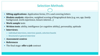 Selection Methods
 Sifting applications: Application forms, CV-s and covering letters
 Biodata analysis: objective, weighted scoring of biographical data (e.g. sex, age, family
background, work experience, leisure interest…)
 Work sample tests
 Written tests: ability, intelligence (or cognitive ability), personality, aptitude
 Interviews:
 individual interviews, interview panels, selection boards
 Structured or general interview
 Assessment centres
 References
 The final stage: offer a job contract
 