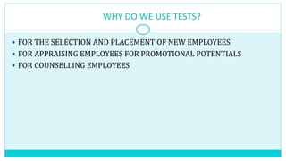 WHY DO WE USE TESTS?
 FOR THE SELECTION AND PLACEMENT OF NEW EMPLOYEES
 FOR APPRAISING EMPLOYEES FOR PROMOTIONAL POTENTIALS
 FOR COUNSELLING EMPLOYEES
 