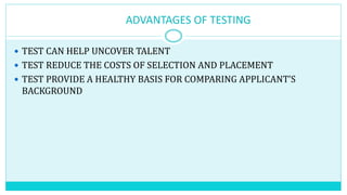 ADVANTAGES OF TESTING
 TEST CAN HELP UNCOVER TALENT
 TEST REDUCE THE COSTS OF SELECTION AND PLACEMENT
 TEST PROVIDE A HEALTHY BASIS FOR COMPARING APPLICANT’S
BACKGROUND
 