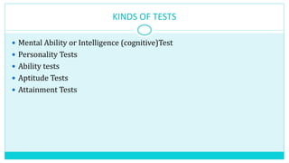 KINDS OF TESTS
 Mental Ability or Intelligence (cognitive)Test
 Personality Tests
 Ability tests
 Aptitude Tests
 Attainment Tests
 