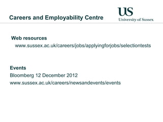 Careers and Employability Centre


Web resources
 www.sussex.ac.uk/careers/jobs/applyingforjobs/selectiontests



Events
Bloomberg 12 December 2012
www.sussex.ac.uk/careers/newsandevents/events
 