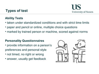 Types of test

Ability Tests
• taken under standardized conditions and with strict time limits
• paper and pencil or online, multiple choice questions
• marked by trained person or machine, scored against norms


Personality Questionnaires
• provide information on a person’s
preferences and personal style
• not timed, no right or wrong
• answer, usually get feedback
 