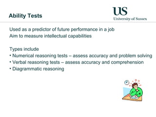 Ability Tests

Used as a predictor of future performance in a job
Aim to measure intellectual capabilities

Types include
• Numerical reasoning tests – assess accuracy and problem solving
• Verbal reasoning tests – assess accuracy and comprehension
• Diagrammatic reasoning
 