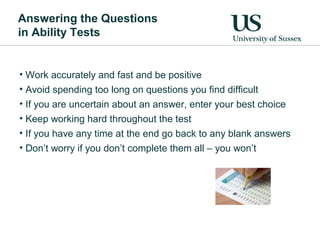 Answering the Questions
in Ability Tests


• Work accurately and fast and be positive
• Avoid spending too long on questions you find difficult
• If you are uncertain about an answer, enter your best choice
• Keep working hard throughout the test
• If you have any time at the end go back to any blank answers
• Don’t worry if you don’t complete them all – you won’t
 