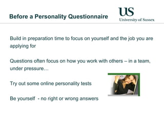 Before a Personality Questionnaire


Build in preparation time to focus on yourself and the job you are
applying for

Questions often focus on how you work with others – in a team,
under pressure…

Try out some online personality tests


Be yourself - no right or wrong answers
 