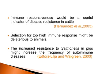  Immune responsiveness would be a useful
indicator of disease resistance in cattle
(Hernandez et al.,2003)
 Selection for too high immune response might be
deleterious to animals.
 The increased resistance to Salmonella in pigs
might increase the frequency of autoimmune
diseases (Edfors-Lilja and Walgreen, 2000)
 