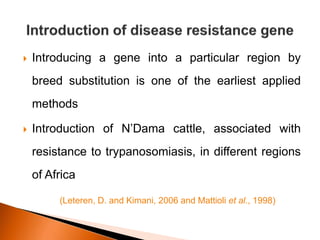  Introducing a gene into a particular region by
breed substitution is one of the earliest applied
methods
 Introduction of N’Dama cattle, associated with
resistance to trypanosomiasis, in different regions
of Africa
(Leteren, D. and Kimani, 2006 and Mattioli et al., 1998)
 