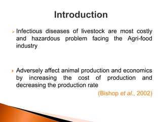  Infectious diseases of livestock are most costly
and hazardous problem facing the Agri-food
industry
 Adversely affect animal production and economics
by increasing the cost of production and
decreasing the production rate
(Bishop et al., 2002)
 