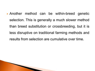  Another method can be within-breed genetic
selection. This is generally a much slower method
than breed substitution or crossbreeding, but it is
less disruptive on traditional farming methods and
results from selection are cumulative over time.
 