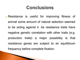  Resistance is useful for improving fitness of
animal some amount of natural selection seemed
to be acting against it. As resistance traits have
negative genetic correlation with other traits (e.g.
production traits) a major possibility is that
resistance genes are subject to an equilibrium
frequency before complete fixation.
 