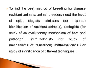  To find the best method of breeding for disease
resistant animals, animal breeders need the input
of epidemiologists, clinicians (for accurate
identification of resistant animals), ecologists (for
study of co evolutionary mechanism of host and
pathogen), immunologists (for study of
mechanisms of resistance) mathematicians (for
study of significance of different techniques).
 