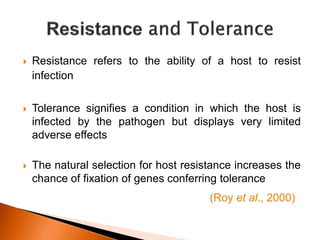  Resistance refers to the ability of a host to resist
infection
 Tolerance signifies a condition in which the host is
infected by the pathogen but displays very limited
adverse effects
 The natural selection for host resistance increases the
chance of fixation of genes conferring tolerance
(Roy et al., 2000)
 