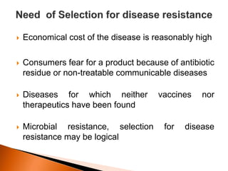  Economical cost of the disease is reasonably high
 Consumers fear for a product because of antibiotic
residue or non-treatable communicable diseases
 Diseases for which neither vaccines nor
therapeutics have been found
 Microbial resistance, selection for disease
resistance may be logical
 