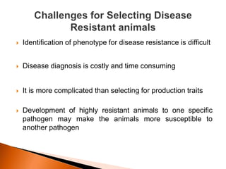  Identification of phenotype for disease resistance is difficult
 Disease diagnosis is costly and time consuming
 It is more complicated than selecting for production traits
 Development of highly resistant animals to one specific
pathogen may make the animals more susceptible to
another pathogen
 
