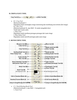 B. CROP & SLICE TOOL




     B.1. Crop Tool
     Shortcut keyboard: C
     Digunakan untuk memangkas image (memotong dan membuang area tertentu dari image)
     B.2. Slice Tool
     (Shortcut keyboard: K, atau Shift + K untuk mengubah slice)
     Terdiri dari 2 jenis yaitu:
     1. Slice Tool
     Digunakan untuk membuat potongan-potongan dari suatu image
     2. Slice Select Tool
     Digunakan untuk memilih potongan pada suatu image

C. RETOUCHING TOOL




     C.1. Patch/Healing Brush Tool
     (Shortcut keyboard: J, atau Shift + J mengubah tool)
     1. Patch Tool
 