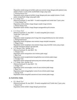 Digunakan untuk mengecat/melukis pada area tertentu image dengan pola (pattern) atau
     sample tertentu. Cocok untuk memberbaiki image yang rusak.
     2. Healing Brush Tool
     Digunakan untuk mengecat/melukis image dengan pola atau sample tertentu. Cocok
     untuk memperbaiki image yang agak rusak.
     C.2. Stamp Tool
     (Shortcut keyboard: S, atau Shift + S untuk mengubah tool) terdiri dari 2 jenis yaitu:
     1. Clone Stamp Tool
     Digunakan untuk melukis image dengan sample image tertentu
     2. Pattern Stamp Tool
     Digunakan untuk melukis image dengan menggunakan pola tertentu

     C.3. Eraser Tool
     (Shortcut keyboard: E, atau Shift + E untuk mengubah jenis eraser)
     Terdiri dari 3 jenis yaitu:
     1. Eraser
     Digunakan untuk menghapus pixel image dan mengembalikannya ke state tertentu.
     2. Background Eraser
     Digunakan untuk menghapus area tertentu image menjadi transparan.
     3. Magic Eraser
     Digunakan untuk menghapus area tertentu image yang memiliki warna yang serupa
     menjadi transparan dengan satu kali klik.
     C.4. Sharpen, Blur, Smudge Tool
     (Shortcut keyboard: R, atau Shift + R)
     1. Sharpen Tool
     Digunakan untuk menajamkan area tertentu pada image.
     2. Blur Tool
     Digunakan untuk menghaluskan/mengaburkan area tertentu pada image.
     3. Smudge Tool
     Digunakan untuk menggosok/mencoreng area tertentu pada image
     C.5. Dodge, Burn, Sponge Tool
     (Shortcut keyboard: O, atau Shift + O)
     1. Dodge Tool
     Digunakan untuk menerangkan warna di area tertentu pada image
     2. Burn Tool
     Digunakan untuk menggelapkan warna di area tertentu pada image
     3. Sponge Tool
     Digunakan untuk mengubah saturation di area tertentu pada image.

D. PAINTING TOOL

     D.1. Brush Tool
     (Shortcut keyboard: B, atau Shift + B untuk mengubah tool) Terdiri dari 2 jenis yaitu:
     1. Brush Tool
     Digunakan untuk melukis image dengan goresan kuas
 