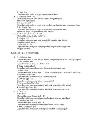 2. Pencil Tool
     Digunakan untuk melukis image dengan goresan pencil
     D.2. History Brush Tool
     (Shortcut keyboard: Y, atau Shift + Y untuk mengubah jenis)
     Terdiri dari 2 jenis yaitu:
     1. History Brush Tool
     Digunakan untuk melukis image menggunakan snapshot atau state history dari Image
     2. Art History Tool
     Digunakan untuk melukis image menggunakan snapshot atau state
     history dari image, dengan model artistik tertentu.
     D.3. Gradient, Paint Bucket Tool
     (Shortcut keyboard: G, atau Shift + G)
     1. Gradient Tool
     Digunakan untuk mengecat area yang dipilih (selected area) dengan
     perpaduan banyak warna.
     2. Paint Bucket Tool
     Digunakan untuk mengecat area yang dipilih dengan warna foreground
     atau pola tertentu.

E. DRAWING AND TYPE TOOL

  1. E.1. Selection Tool
     (Shortcut keyboard: A, atau Shift + A untuk mengubah jenis) Terdiri dari 2 jenis yaitu:
     1. Path Selection Tool
     Digunakan untuk melakukan selection path
     2. Direct Selection Tool
     Digunakan untuk mengubah anchor dan direction point dari path.
     E.2. Type Tool
     (Shortcut keyboard: T, atau Shift + T untuk mengubah jenis) Terdiri dari 4 jenis yaitu:
     1. Horizontal Type Tool
     Digunakan untuk membuat tulisan secara horizontal
     2. Vertical Type Tool
     Digunakan untuk membuat tulisan secara vertikal
     3. Horizontal Type Mask Tool
     Digunakan untuk membuat selection berbentuk tulisan secara horizontal
     4. Vertical Type Mask Tool
     Digunakan untuk membuat selection berbentuk tulisan secara vertikal
  2. E.3. Pen Tool
     1. Pen Tool
     (Shortcut keyboard: P, atau Shift + P)
     Digunakan untuk membuat path dengan lengkung-lengkung yang halus
     2. Freeform Pen Tool
     (Shortcut keyboard: P, atau Shift + P)
     Digunakan untuk membuat path berbentuk bebas (sesuka kita )
     3. Add Anchor Point Tool
     Digunakan untuk menambah anchor point atau titik editor pada path
 