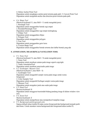 4. Delete Anchor Point Tool
    Digunakan untuk menghapus anchor point tertentu pada path .5. Convert Point Tool
    Digunakan untuk mengubah anchor dan direction point tertentu pada path.

    E.4. Shape Tool
    (Shortcut keyboard: U, atau Shift + U untuk mengubah jenis)
    1. Rectangle Tool
    Digunakan untuk menggambar bentuk segi empat
    2. Rounded Rectangle Tool
    Digunakan untuk menggambar segi empat melengkung
    3. Ellipse Tool
    Digunakan untuk menggambar ellipse
    4. Polygon Tool
    Digunakan untuk menggambar polygon
    5. Line Tool
    Digunakan untuk menggambar garis lurus
    6. Custom Shape Tool
    Digunakan untuk menggambar bentuk tertentu dari daftar bentuk yang ada

F. ANNOTATION, MEASURING & NAVIGATION TOOL

    F.1. Notes Tool
    (Shortcut keyboard: N, atau Shift + N untuk mengubah jenis)
    1. Notes Tool
    Digunakan untuk membuat catatan pada image seperti copyright.
    2. Audio AnnotationTool
    Digunakan untuk membuat suara/audio pada image
    F.2. Eyedropper, Measure Tool
    (Shortcut keyboard: I, atau Shift + I)
    1. Eyedropper Tool
    Digunakan untuk mengambil sample warna pada image untuk warna
    foreground
    2. Color Sampler Tool
    Digunakan untuk mengambil berbagai sample warna pada image
    3. Measure Tool
    Digunakan untuk mengukur jarak atau sudut pada image
    F.3. Hand Tool
    Shortcut keyboard: H
    Digunakan untuk menggeser/memindah bidang pandang image di dalam window view
    area.
    F.4. Zoom Tool
    Shortcut keyboard: Z
    Digunakan untuk memperbesar atau memperkecil tampilan image.
    F.5. Background and foreground color
    Supaya default tekan tombol D maka warna foreground dan background menjadi putih
    dan hitam. Untuk menukar warna background dan foreground tekan tombol X.
 