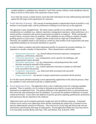 Another problem is candidates have learned to “seed” their resume with key words and phrases that are
      likely to result in a false match with a particular resume search.

      Even when the resume is totally factual, it provides little information for truly differentiating individuals
      against the full range of job requirements for a position.

   Profile Matching Technology - The concept of matching people to opportunities based on profiles is very
     familiar to most people today with the proliferation of dating services that rely on this approach.

     The approach is quite straightforward. The talent creates a profile of core attributes relevant for their
     consideration as a candidate (e.g., industry experience, management experience, salary preferences, etc.)
     and the profile is matched to the position requirements provided by an employer. While conceptually
     sound in theory, in practice there are problems. Most candidates are not willing to complete a lengthy
     profiling process as a pre-screen. Lengthy profiles would result in a high rate of abandonment.
     Therefore, the candidate match is only based on a relatively small number of job requirements and many
     unqualified candidates are incorrectly identified as a good fit.

     In order to obtain a complete and useful requirement profile of a position for accurate matching, it is
     important to consider a number of characteristics. These characteristics could include:

           Background requirements – e.g., desired industry/functional experience, management
             experience, certifications, education
           Contextual requirements – e.g., compensation, travel, specific role challenges, and
             organizational culture demands
           Personality requirements – e.g., key characteristics and predispositions that would
             facilitate meeting the demands of the positions
           Experience requirements – e.g., critical experiences necessary to prepare an individual
             to be successful in the position
           Competency requirements – e.g., behavioral skills associated with successful
             performance in the position
           Unique requirements – any special or unique requirements associated with the position

     It is for this reason job/talent matching is more appropriately applied later in the selection process, when
     the candidate is more motivated to provide a complete profile.

   Scored Application Forms - The application form is also a traditional source for evaluating candidate
     potential. There is typically a lot of overlap in information provided by a resume and information
     requested on an application form. The primary difference is the application form is a structured process
     that solicits the same information from all candidates. It overcomes the problem of difference in resume
     content and formats. It also allows the addition of specific questions regarding qualifications, preferences,
     and experiences that are important to the employer.

     Application items can be assigned a particular weight and value for different responses. Automated
     routines can be used to score application forms thereby eliminating the subjectivity of manual reviews
     and also addressing the criterion of efficiency. They need not be overly long and still provide relevant
     information concerning the full range of requirements. Scored application blanks have also been shown
     to be reasonably accurate (Reilly and Chao, 1982; and Schmitt, Noe, & Kirsch, 1984)
 