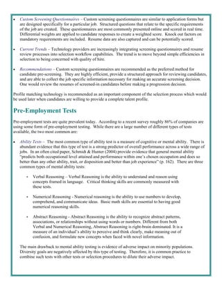    Custom Screening Questionnaires – Custom screening questionnaires are similar to application forms but
     are designed specifically for a particular job. Structured questions that relate to the specific requirements
     of the job are created. These questionnaires are most commonly presented online and scored in real time.
     Differential weights are applied to candidate responses to create a weighted score. Knock out factors on
     mandatory requirements are included. Resume data are also captured and can be potentially scored.

   Current Trends – Technology providers are increasingly integrating screening questionnaires and resume
     review processes into selection workflow capabilities. The trend is to move beyond simple efficiencies in
     selection to being concerned with quality of hire.

   Recommendations – Custom screening questionnaires are recommended as the preferred method for
     candidate pre-screening. They are highly efficient, provide a structured approach for reviewing candidates,
     and are able to collect the job specific information necessary for making an accurate screening decision.
     One would review the resumes of screened-in candidates before making a progression decision.

Profile matching technology is recommended as an important component of the selection process which would
be used later when candidates are willing to provide a complete talent profile.

Pre-Employment Tests
Pre-employment tests are quite prevalent today. According to a recent survey roughly 86% of companies are
using some form of pre-employment testing. While there are a large number of different types of tests
available, the two most common are:

   Ability Tests – The most common type of ability test is a measure of cognitive or mental ability. There is
     abundant evidence that this type of test is a strong predictor of overall performance across a wide range of
     jobs. In an often cited paper, Schmidt & Hunter (2004) provide evidence that general mental ability
     “predicts both occupational level attained and performance within one’s chosen occupation and does so
     better than any other ability, trait, or disposition and better than job experience” (p. 162). There are three
     common types of mental ability tests:

           Verbal Reasoning – Verbal Reasoning is the ability to understand and reason using
             concepts framed in language. Critical thinking skills are commonly measured with
             these tests.

           Numerical Reasoning - Numerical reasoning is the ability to use numbers to develop,
             comprehend, and communicate ideas. Basic math skills are essential to having good
             numerical reasoning skills.

           Abstract Reasoning - Abstract Reasoning is the ability to recognize abstract patterns,
             associations, or relationships without using words or numbers. Different from both
             Verbal and Numerical Reasoning, Abstract Reasoning is right-brain dominated. It is a
             measure of an individual’s ability to perceive and think clearly, make meaning out of
             confusion, and formulate new concepts when faced with novel information.

     The main drawback to mental ability testing is evidence of adverse impact on minority populations.
     Diversity goals are negatively affected by this type of testing. Therefore, it is common practice to
     combine such tests with other tests or selection procedures to dilute their adverse impact.
 