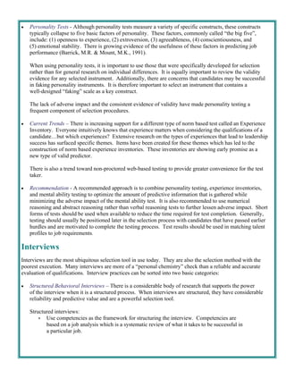    Personality Tests - Although personality tests measure a variety of specific constructs, these constructs
     typically collapse to five basic factors of personality. These factors, commonly called “the big five”,
     include: (1) openness to experience, (2) extroversion, (3) agreeableness, (4) conscientiousness, and
     (5) emotional stability. There is growing evidence of the usefulness of these factors in predicting job
     performance (Barrick, M.R. & Mount, M.K., 1991).

     When using personality tests, it is important to use those that were specifically developed for selection
     rather than for general research on individual differences. It is equally important to review the validity
     evidence for any selected instrument. Additionally, there are concerns that candidates may be successful
     in faking personality instruments. It is therefore important to select an instrument that contains a
     well-designed “faking” scale as a key construct.

     The lack of adverse impact and the consistent evidence of validity have made personality testing a
     frequent component of selection procedures.

   Current Trends – There is increasing support for a different type of norm based test called an Experience
     Inventory. Everyone intuitively knows that experience matters when considering the qualifications of a
     candidate…but which experiences? Extensive research on the types of experiences that lead to leadership
     success has surfaced specific themes. Items have been created for these themes which has led to the
     construction of norm based experience inventories. These inventories are showing early promise as a
     new type of valid predictor.

     There is also a trend toward non-proctored web-based testing to provide greater convenience for the test
     taker.

   Recommendation - A recommended approach is to combine personality testing, experience inventories,
     and mental ability testing to optimize the amount of predictive information that is gathered while
     minimizing the adverse impact of the mental ability test. It is also recommended to use numerical
     reasoning and abstract reasoning rather than verbal reasoning tests to further lessen adverse impact. Short
     forms of tests should be used when available to reduce the time required for test completion. Generally,
     testing should usually be positioned later in the selection process with candidates that have passed earlier
     hurdles and are motivated to complete the testing process. Test results should be used in matching talent
     profiles to job requirements.

Interviews
Interviews are the most ubiquitous selection tool in use today. They are also the selection method with the
poorest execution. Many interviews are more of a “personal chemistry” check than a reliable and accurate
evaluation of qualifications. Interview practices can be sorted into two basic categories:

   Structured Behavioral Interviews – There is a considerable body of research that supports the power
     of the interview when it is a structured process. When interviews are structured, they have considerable
     reliability and predictive value and are a powerful selection tool.

     Structured interviews:
          Use competencies as the framework for structuring the interview. Competencies are
            based on a job analysis which is a systematic review of what it takes to be successful in
            a particular job.
 