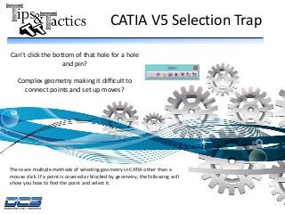 CATIA V5 Selection Trap
There are multiple methods of selecting geometry in CATIA other than a
mouse click. If a point is covered or blocked by geometry, the following will
show you how to find the point and select it.
Can’t click the bottom of that hole for a hole
and pin?
Complex geometry making it difficult to
connect points and set up moves?
 