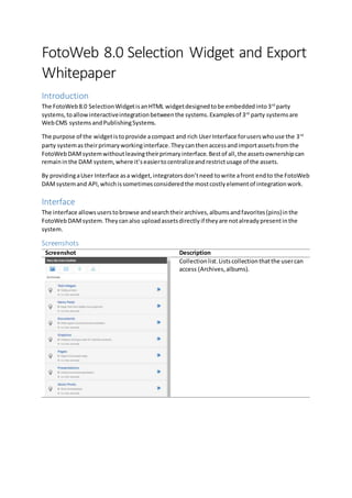 FotoWeb 8.0 Selection Widget and Export 
Whitepaper 
Introduction 
The FotoWeb 8.0 Selection Widget is an HTML widget designed to be embedded into 3rd party 
systems, to allow interactive integration between the systems. Examples of 3rd party systems are 
Web CMS systems and Publishing Systems. 
The purpose of the widget is to provide a compact and rich User Interface for users who use the 3rd 
party system as their primary working interface. They can then access and import assets from the 
FotoWeb DAM system without leaving their primary interface. Best of all, the assets ownership can 
remain in the DAM system, where it’s easier to centralize and restrict usage of the assets. 
By providing a User Interface as a widget, integrators don’t need to write a front end to the FotoWeb 
DAM system and API, which is sometimes considered the most costly element of integration work. 
Interface 
The interface allows users to browse and search their archives, albums and favorites (pins) in the 
FotoWeb DAM system. They can also upload assets directly if they are not already present in the 
system. 
Screenshots 
Screenshot Description 
Collection list. Lists collection that the user can 
access (Archives, albums). 
 