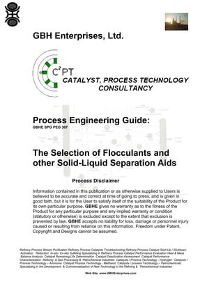 GBH Enterprises, Ltd.

Process Engineering Guide:
GBHE SPG PEG 307

The Selection of Flocculants and
other Solid-Liquid Separation Aids
Process Disclaimer
Information contained in this publication or as otherwise supplied to Users is
believed to be accurate and correct at time of going to press, and is given in
good faith, but it is for the User to satisfy itself of the suitability of the Product for
its own particular purpose. GBHE gives no warranty as to the fitness of the
Product for any particular purpose and any implied warranty or condition
(statutory or otherwise) is excluded except to the extent that exclusion is
prevented by law. GBHE accepts no liability for loss, damage or personnel injury
caused or resulting from reliance on this information. Freedom under Patent,
Copyright and Designs cannot be assumed.

Refinery Process Stream Purification Refinery Process Catalysts Troubleshooting Refinery Process Catalyst Start-Up / Shutdown
Activation Reduction In-situ Ex-situ Sulfiding Specializing in Refinery Process Catalyst Performance Evaluation Heat & Mass
Balance Analysis Catalyst Remaining Life Determination Catalyst Deactivation Assessment Catalyst Performance
Characterization Refining & Gas Processing & Petrochemical Industries Catalysts / Process Technology - Hydrogen Catalysts /
Process Technology – Ammonia Catalyst Process Technology - Methanol Catalysts / process Technology – Petrochemicals
Specializing in the Development & Commercialization of New Technology in the Refining & Petrochemical Industries
Web Site: www.GBHEnterprises.com

 