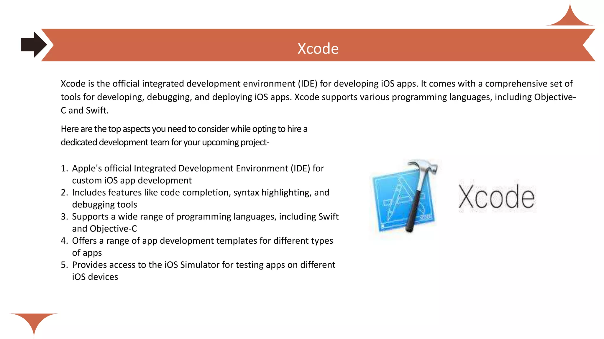 Herearethetopaspectsyouneedtoconsiderwhileoptingtohirea
dedicateddevelopmentteamforyourupcomingproject-
1. Apple's official Integrated Development Environment (IDE) for
custom iOS app development
2. Includes features like code completion, syntax highlighting, and
debugging tools
3. Supports a wide range of programming languages, including Swift
and Objective-C
4. Offers a range of app development templates for different types
of apps
5. Provides access to the iOS Simulator for testing apps on different
iOS devices
Xcode is the official integrated development environment (IDE) for developing iOS apps. It comes with a comprehensive set of
tools for developing, debugging, and deploying iOS apps. Xcode supports various programming languages, including Objective-
C and Swift.
How much does it cost to hire dedicated React Native Developers?
Xcode
 