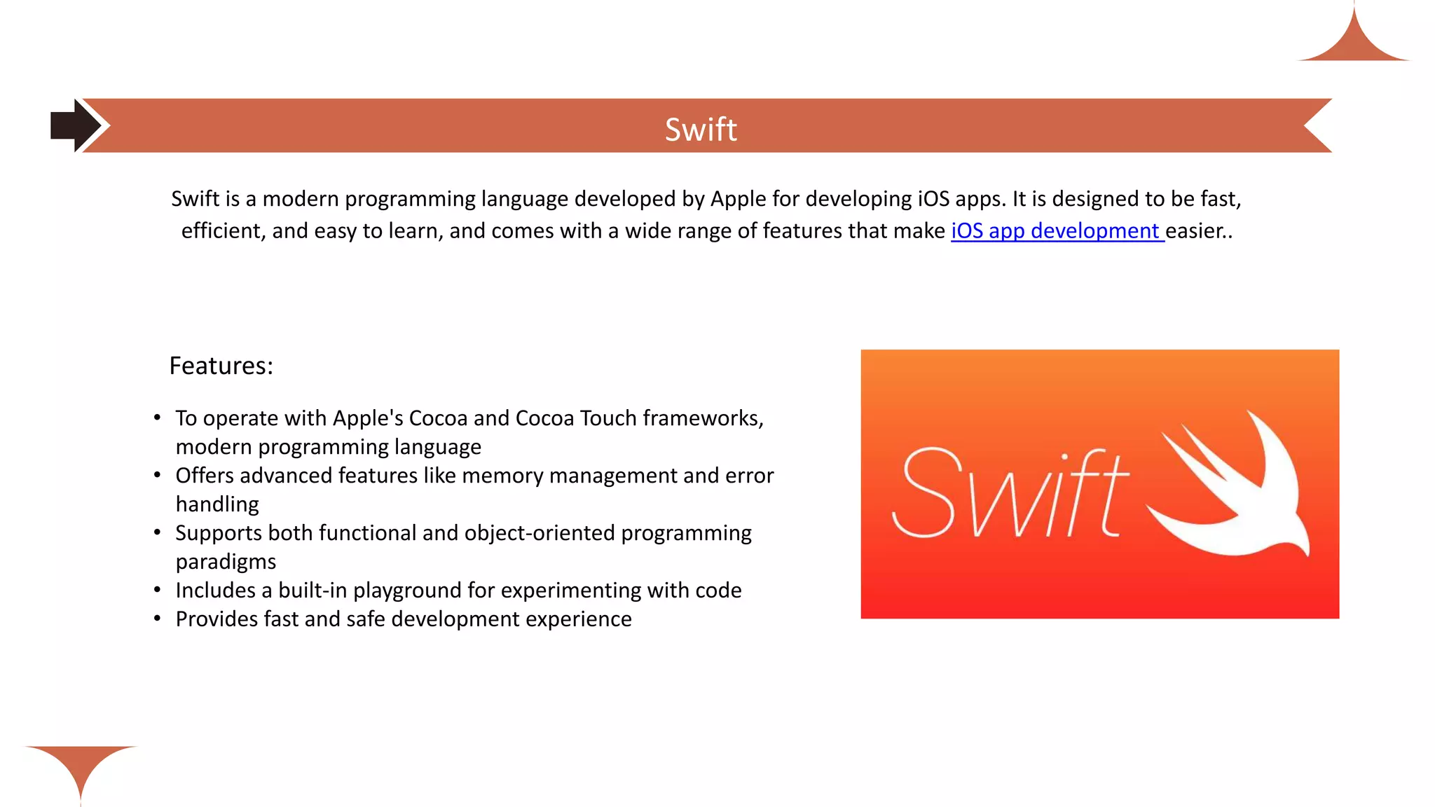 Features:
• To operate with Apple's Cocoa and Cocoa Touch frameworks,
modern programming language
• Offers advanced features like memory management and error
handling
• Supports both functional and object-oriented programming
paradigms
• Includes a built-in playground for experimenting with code
• Provides fast and safe development experience
Swift is a modern programming language developed by Apple for developing iOS apps. It is designed to be fast,
efficient, and easy to learn, and comes with a wide range of features that make iOS app development easier..
Swift
 