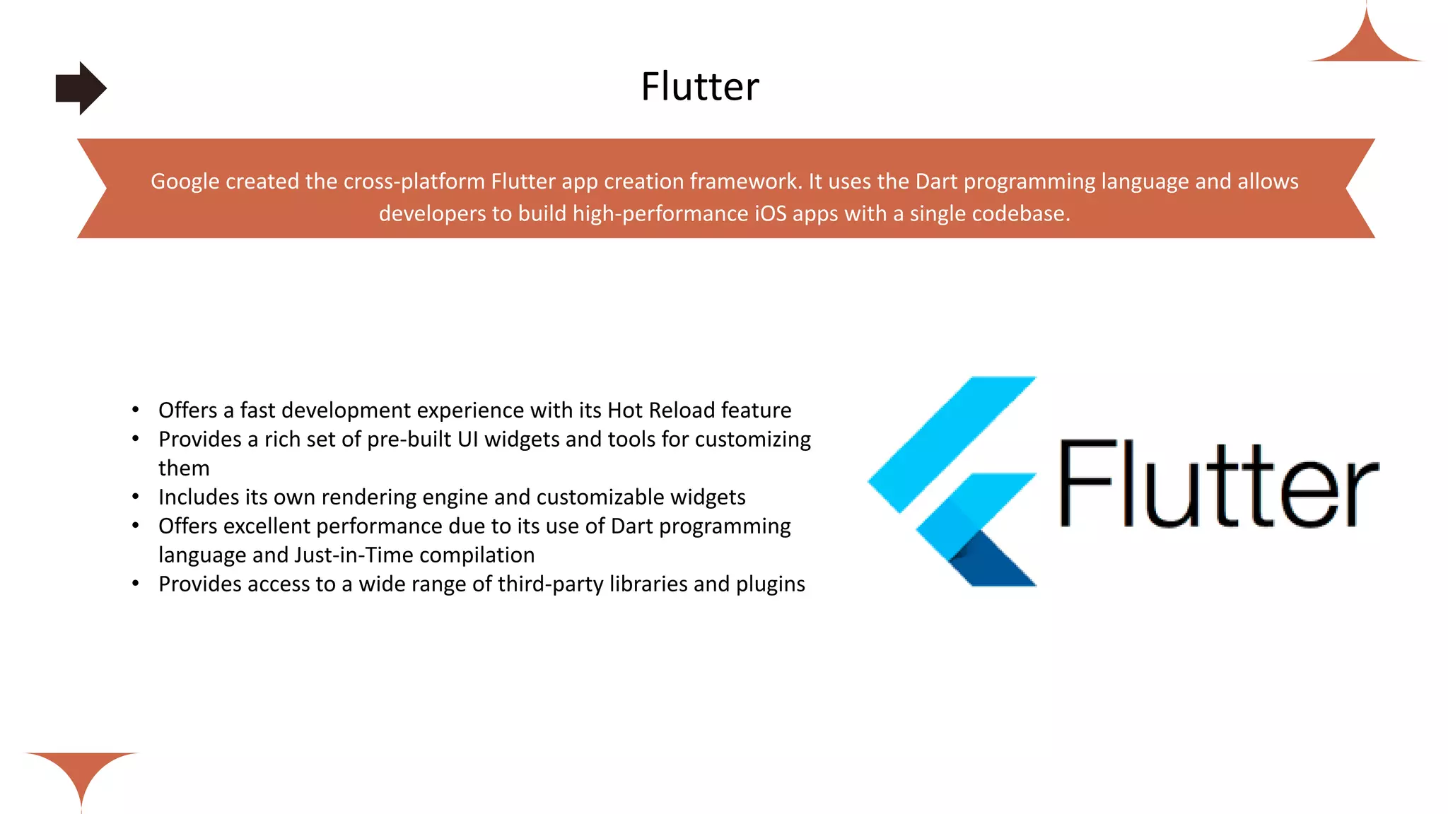 Flutter
• Offers a fast development experience with its Hot Reload feature
• Provides a rich set of pre-built UI widgets and tools for customizing
them
• Includes its own rendering engine and customizable widgets
• Offers excellent performance due to its use of Dart programming
language and Just-in-Time compilation
• Provides access to a wide range of third-party libraries and plugins
Google created the cross-platform Flutter app creation framework. It uses the Dart programming language and allows
developers to build high-performance iOS apps with a single codebase.
 