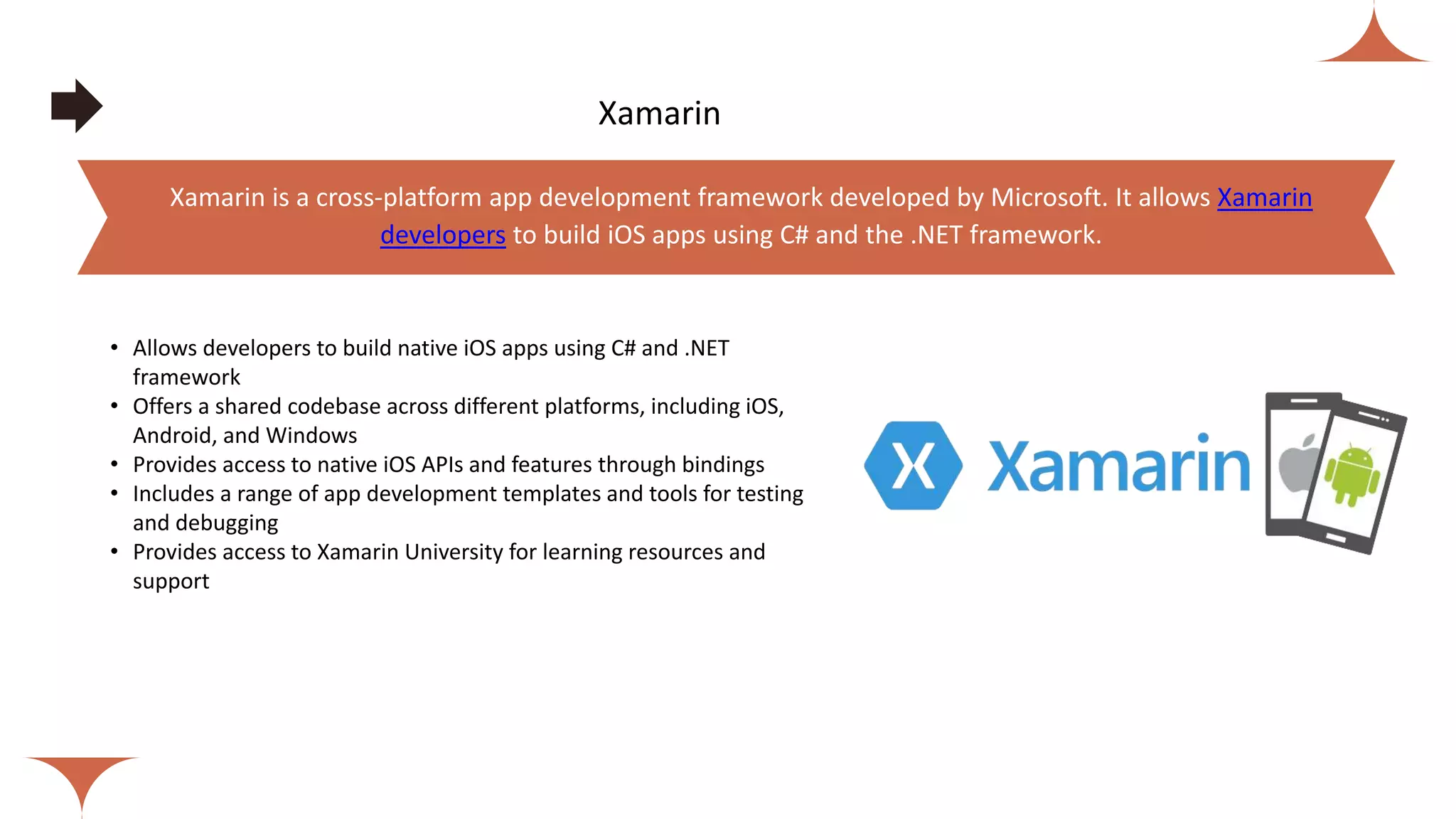 Xamarin
• Allows developers to build native iOS apps using C# and .NET
framework
• Offers a shared codebase across different platforms, including iOS,
Android, and Windows
• Provides access to native iOS APIs and features through bindings
• Includes a range of app development templates and tools for testing
and debugging
• Provides access to Xamarin University for learning resources and
support
Xamarin is a cross-platform app development framework developed by Microsoft. It allows Xamarin
developers to build iOS apps using C# and the .NET framework.
 