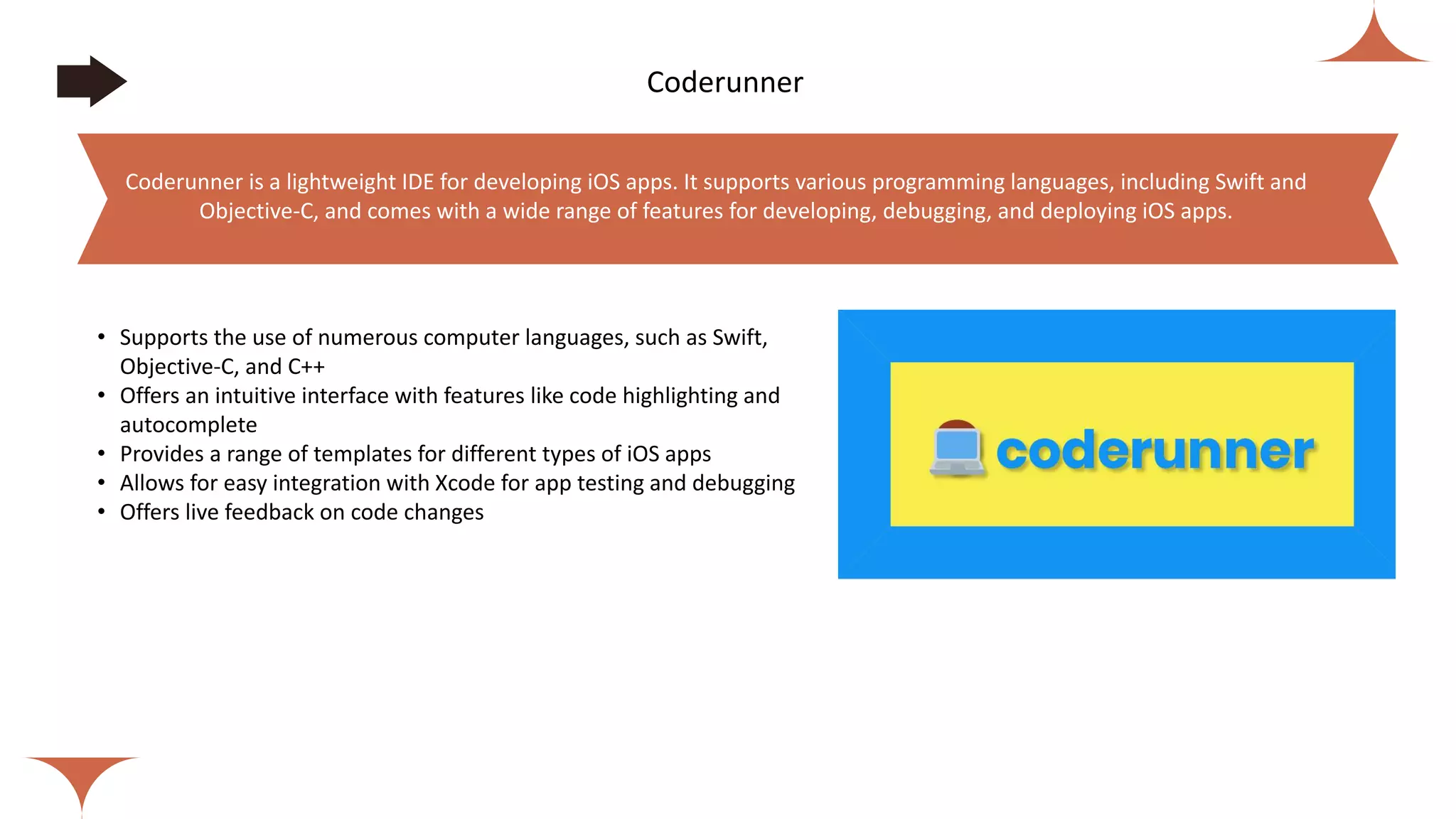 Coderunner
• Supports the use of numerous computer languages, such as Swift,
Objective-C, and C++
• Offers an intuitive interface with features like code highlighting and
autocomplete
• Provides a range of templates for different types of iOS apps
• Allows for easy integration with Xcode for app testing and debugging
• Offers live feedback on code changes
Coderunner is a lightweight IDE for developing iOS apps. It supports various programming languages, including Swift and
Objective-C, and comes with a wide range of features for developing, debugging, and deploying iOS apps.
 