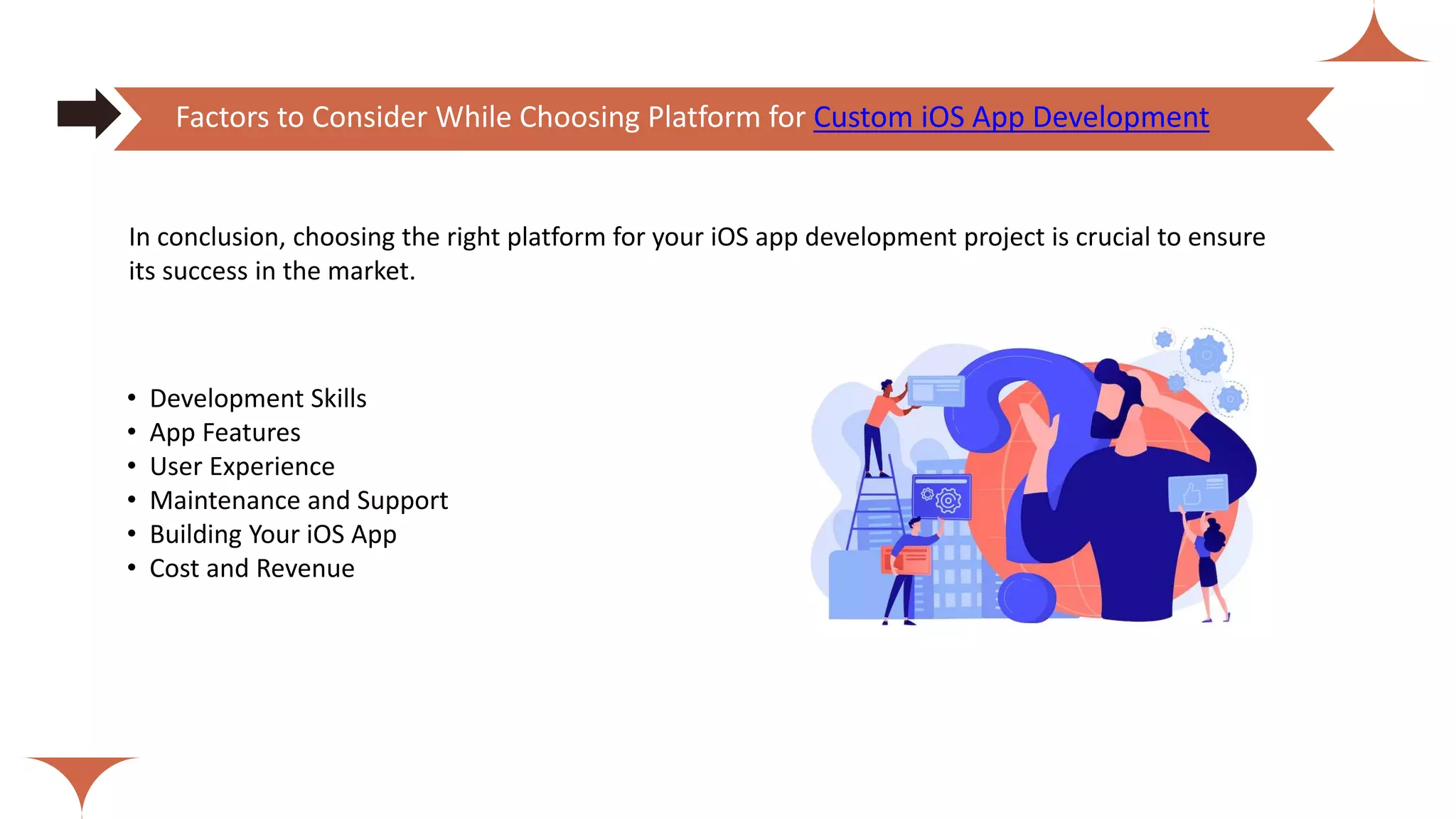 • Development Skills
• App Features
• User Experience
• Maintenance and Support
• Building Your iOS App
• Cost and Revenue
Factors to Consider While Choosing Platform for Custom iOS App Development
In conclusion, choosing the right platform for your iOS app development project is crucial to ensure
its success in the market.
 